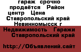  гараж  срочно продаётся › Район ­ центр › Цена ­ 330 000 - Ставропольский край, Невинномысск г. Недвижимость » Гаражи   . Ставропольский край